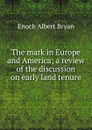 The mark in Europe and America; a review of the discussion on early land tenure - Enoch Albert Bryan