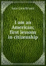 I am an American; first lessons in citizenship - Sara Cone Bryant