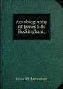 Autobiography of James Silk Buckingham; - Buckingham James Silk