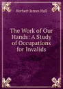 The Work of Our Hands: A Study of Occupations for Invalids - Herbert James Hall