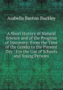 A Short History of Natural Science and of the Progress of Discovery: From the Time of the Greeks to the Present Day : For the Use of Schools and Young Persons - Arabella Burton Buckley