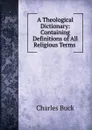 A Theological Dictionary: Containing Definitions of All Religious Terms . - Charles Buck