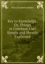 Key to Knowledge, Or, Things in Common Use: Simply and Shortly Explained - Maria Elizabeth Budden