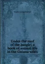 Under the roof of the jungle; a book of animal life in the Guiana wilds - Charles Livingston Bull