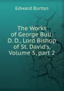 The Works of George Bull: D. D., Lord Bishop of St. David.s, Volume 5,.part 2 - Edward Burton