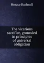 The vicarious sacrifice, grounded in principles of universal obligation - Horace Bushnell