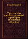 The vicarious sacrifice: grounded in principles of universal obligation - Horace Bushnell