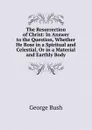 The Resurrection of Christ: In Answer to the Question, Whether He Rose in a Spiritual and Celestial, Or in a Material and Earthly Body - George Bush