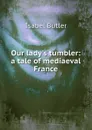 Our lady.s tumbler: a tale of mediaeval France - Isabel Butler