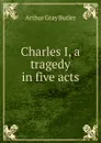 Charles I, a tragedy in five acts - Arthur Gray Butler