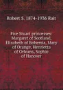 Five Stuart princesses: Margaret of Scotland, Elizabeth of Bohemia, Mary of Orange, Henrietta of Orleans, Sophie of Hanover - Robert S. 1874-1936 Rait