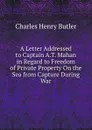 A Letter Addressed to Captain A.T. Mahan in Regard to Freedom of Private Property On the Sea from Capture During War - Charles Henry Butler