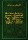 Five Stuart Princess: Margaret of Scotland, Elizabeth of Bohemia, Mary of Orange, Henrietta of Orleans, Sophia of Hanover - Algernon Cecil