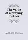 The value of a praying mother - Isabel C. 1870-1938 Byrum