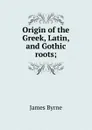 Origin of the Greek, Latin, and Gothic roots; - James Byrne