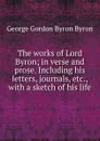 The works of Lord Byron; in verse and prose. Including his letters, journals, etc., with a sketch of his life - George Gordon Byron