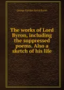 The works of Lord Byron, including the suppressed poems. Also a sketch of his life - George Gordon Byron