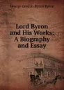 Lord Byron and His Works: A Biography and Essay - George Gordon Byron