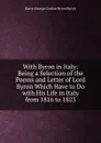 With Byron in Italy: Being a Selection of the Poems and Letter of Lord Byron Which Have to Do with His Life in Italy from 1816 to 1823 - George Gordon Byron
