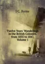 Twelve Years. Wanderings in the British Colonies. from 1835 to 1847, Volume 1 - J C. Byrne