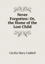Never Forgotten: Or, the Home of the Lost Child - Cecilia Mary Caddell
