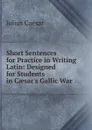 Short Sentences for Practice in Writing Latin: Designed for Students in Caesar.s Gallic War - Caesar Gaius Julius