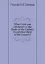 What think you of Christ.: is the Christ of the Catholic Church the Christ of the Gospels. - Francis H. E Cahusac