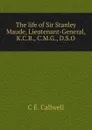 The life of Sir Stanley Maude, Lieutenant-General, K.C.B., C.M.G., D.S.O - C E. Callwell