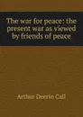 The war for peace: the present war as viewed by friends of peace - Arthur Deerin Call