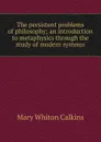 The persistent problems of philosophy; an introduction to metaphysics through the study of modern systems - Mary Whiton Calkins