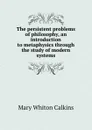The persistent problems of philosophy, an introduction to metaphysics through the study of modern systems - Mary Whiton Calkins