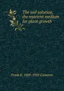 The soil solution, the nutrient medium for plant growth - Frank K. 1869-1958 Cameron