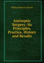 Antiseptic Surgery: Its Principles, Practice, History and Results - William Watson Cheyne