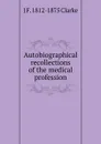 Autobiographical recollections of the medical profession - J F. 1812-1875 Clarke