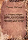 An Essay On the Slavery and Commerce of the Human Species: Particulary the African; Translated from a Latin Dissertation, Which Was Honoured with the . University of Cambridge, for the Year 1785 - Thomas Clarkson