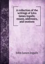 A collection of the writings of John James Ingalls; essays, addresses, and orations - John James Ingalls