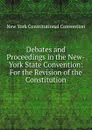 Debates and Proceedings in the New-York State Convention: For the Revision of the Constitution - New York Constitutional Convention