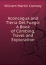 Aconcagua and Tierra Del Fuego: A Book of Climbing, Travel and Exploration - Conway William Martin