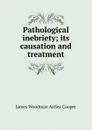 Pathological inebriety; its causation and treatment - James Woodman Astley Cooper