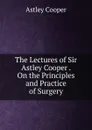 The Lectures of Sir Astley Cooper . On the Principles and Practice of Surgery - Astley Cooper