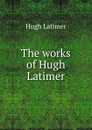 The works of Hugh Latimer - Hugh Latimer