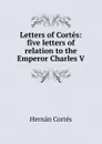 Letters of Cortes: five letters of relation to the Emperor Charles V - Hernán Cortés