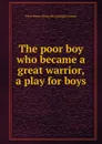 The poor boy who became a great warrior, a play for boys - Perry Boyer. [from old catalog] Corneau