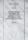 The life of George Washington, first president, and commander in chief of the armies of the United States of America; - John Corry