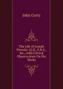 The Life of Joseph Priestly: Ll.D., F.R.S., .c., with Critical Observations On His Works - John Corry