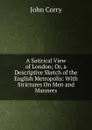 A Satirical View of London; Or, a Descriptive Sketch of the English Metropolis: With Strictures On Men and Manners - John Corry