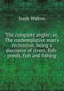 The complete angler; or, The contemplative man.s recreation, being a discourse of rivers, fish-ponds, fish and fishing - Walton Izaak