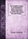The complete angler, or, Contemplative man.s recreation: being a discourse on rivers, fish-ponds, fish and fishing-- - Walton Izaak