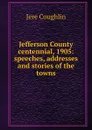 Jefferson County centennial, 1905: speeches, addresses and stories of the towns. - Jere Coughlin