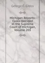 Michigan Reports: Cases Decided in the Supreme Court of Michigan, Volume 203 - George C. Gibbs